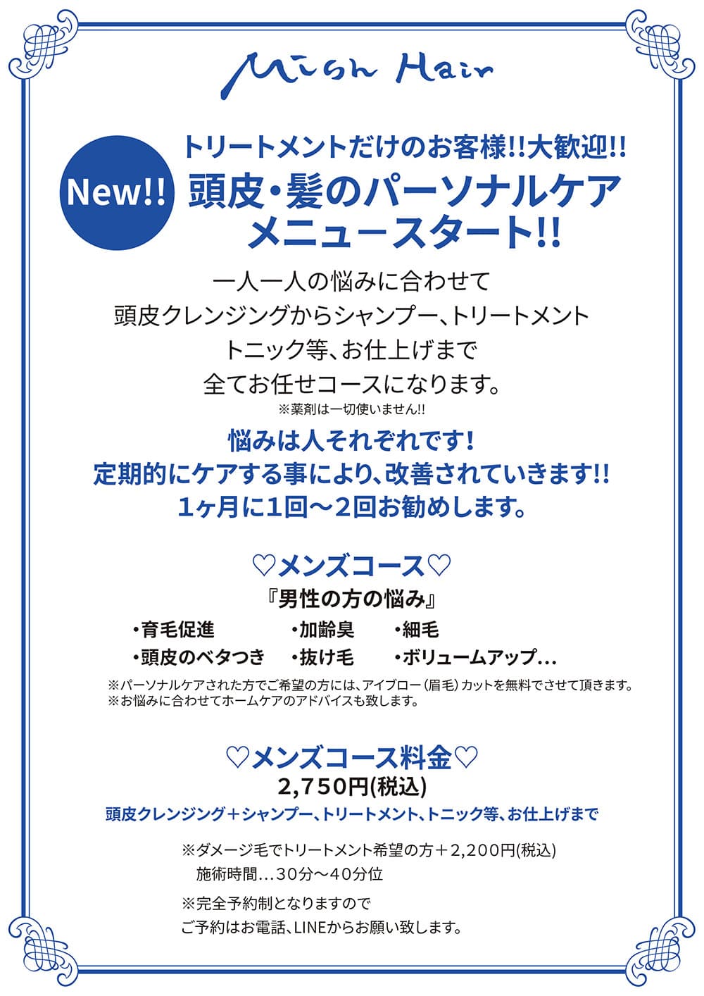 New‼️ 『トリートメントだけのお客様‼️大歓迎‼️』 「頭皮・髪のパーソナルケア」 メニュ−スタート‼️ 【💙メンズコース💙】 ※一人一人の悩みに合わせて、頭皮クレンジングからシャンプー、トリートメント、トニック等、お仕上げまで 全てお任せコースになります。 ※薬剤は一切使いません❗️ 【メンズの悩み】 ・育毛促進 ・頭皮のベタつき ・加齢臭 ・抜け毛 ・細毛 ・ボリュームアップ… 悩みは人それぞれです! 定期的にケアする事により、改善されていきます‼️ 1ヶ月に1回〜2回お勧めします。 ※パーソナルケアされた方でご希望の方には、アイブロー(眉毛)カットを無料でさせて頂きます。 ※お悩みに合わせてホームケアのアドバイスも致します。 『メンズコース料金』 2,750円(税込) ※ダメージ毛でトリートメント希望の方 ➕2,200円(税込) 施術時間…30分〜40分位 ※完全予約制となりますので ご予約はお電話、LINEからお願い致します。
