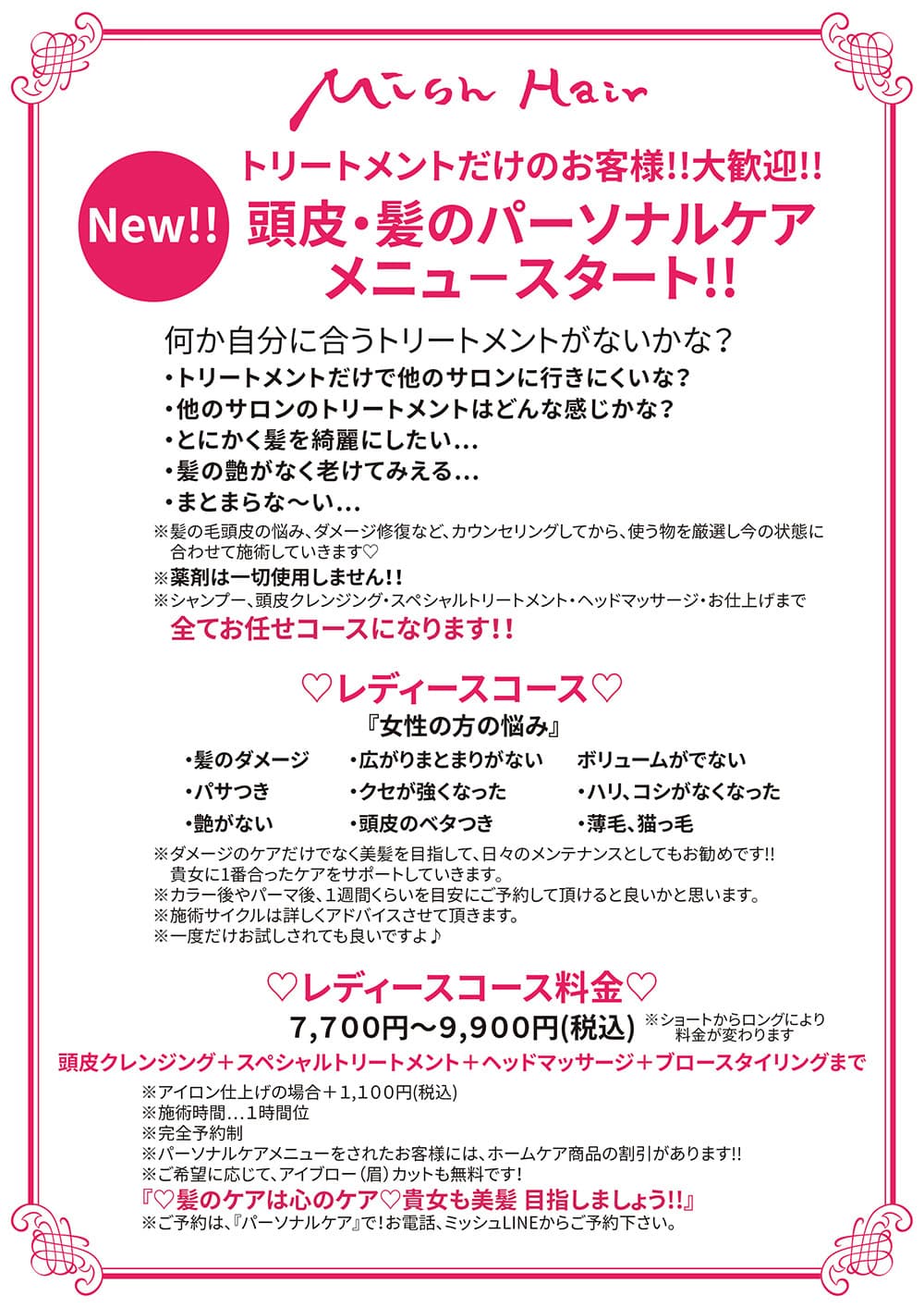 New‼️ 『トリートメントだけのお客様‼️大歓迎‼️』 「頭皮・髪のパーソナルケア」 メニュ−スタート‼️ ・何か自分に合うトリートメントがないかな? ・トリートメントだけで他のサロンに行きにくいな? ・他のサロンのトリートメントはどんな感じかな? ・とにかく髪を綺麗にしたい… ・髪の艶がなく老けてみえる… ・まとまらな〜い… ※髪の毛頭皮の悩み、ダメージ修復など、カウンセリングしてから、使う物を厳選し今の状態に合わせて施術していきます✨ ※薬剤は一切使用しません‼️ ※シャンプー、頭皮クレンジング スペシャルトリートメント ヘッドマッサージ お仕上げまで 全てお任せコースになります‼️ 【❤️レディースコース❤️】 『女性の方の悩み』 ・髪のダメージ ・パサつき ・艶がない ・広がりまとまりがない ・クセが強くなった ・頭皮のベタつき ・ボリュームがでない ・ハリ、コシがなくなった ・薄毛、猫っ毛 ※ダメージのケアだけでなく 美髪を目指して、日々のメンテナンスとしてもお勧めです‼️ 貴女に1番合ったケアをサポートしていきます❣️ ※カラー後やパーマ後、1週間くらいを目安にご予約して頂けると良いかと思います❣️ ※施術サイクルは詳しくアドバイスさせて頂きます ※一度だけお試しされても良いですよ🙆 『レディースコース料金』 7,700円〜9,900円(税込) 頭皮クレンジング➕スペシャルトリートメント➕ヘッドマッサージ➕ブロースタイリングまで (ショートからロングにより料金が変わります) ※アイロン仕上げの場合➕1,100円(税込) ※施術時間…1時間位 ※完全予約制 ※パーソナルケアメニューをされたお客様には、ホームケア商品の割引があります‼️ ※ご希望に応じて、アイブロー(眉)カットも無料です! 『🧡髪のケアは心のケア🧡 貴女も美髪✨目指しましょう✨』 ※ご予約は、『パーソナルケア』で❗️ お電話、ミッシュLINEからご予約下さい🙇♀️